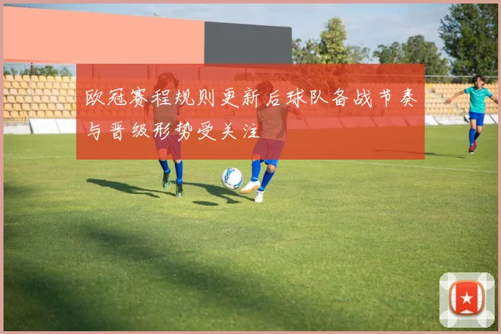 欧冠赛程规则更新后球队备战节奏与晋级形势受关注